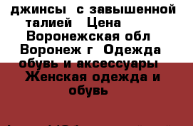 джинсы  с завышенной талией › Цена ­ 250 - Воронежская обл., Воронеж г. Одежда, обувь и аксессуары » Женская одежда и обувь   